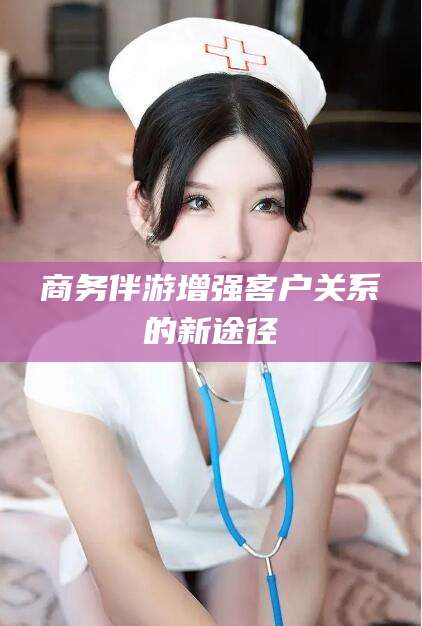 湘西商务伴游增强客户关系的新途径