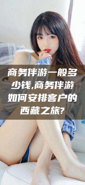 湘西商务伴游一般多少钱,商务伴游如何安排客户的西藏之旅?