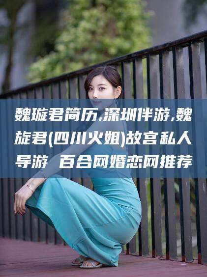 湘西魏璇君简历,深圳伴游,魏旋君(四川火姐)故宫私人导游 百合网婚恋网推荐