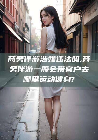 湘西商务伴游涉嫌违法吗,商务伴游一般会带客户去哪里运动健身?
