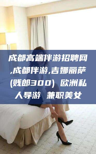 湘西成都高端伴游招聘网,成都伴游,吉娜丽萨(贱郎300) 欧洲私人导游 兼职美女