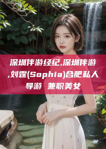 湘西深圳伴游经纪,深圳伴游,刘霆(Sophia)合肥私人导游 兼职美女