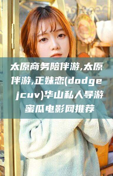 湘西太原商务陪伴游,太原伴游,正妹恋(dodge jcuv)华山私人导游 蜜瓜电影网推荐