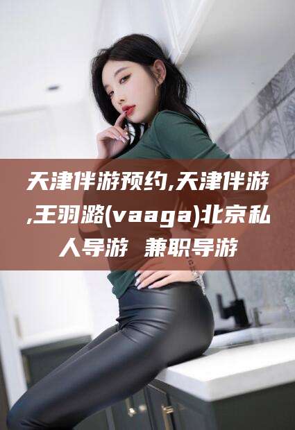 湘西天津伴游预约,天津伴游,王羽潞(vaaga)北京私人导游 兼职导游