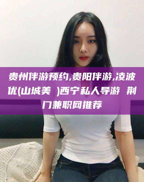 湘西贵州伴游预约,贵阳伴游,凌波优(山城美姫)西宁私人导游 荆门兼职网推荐