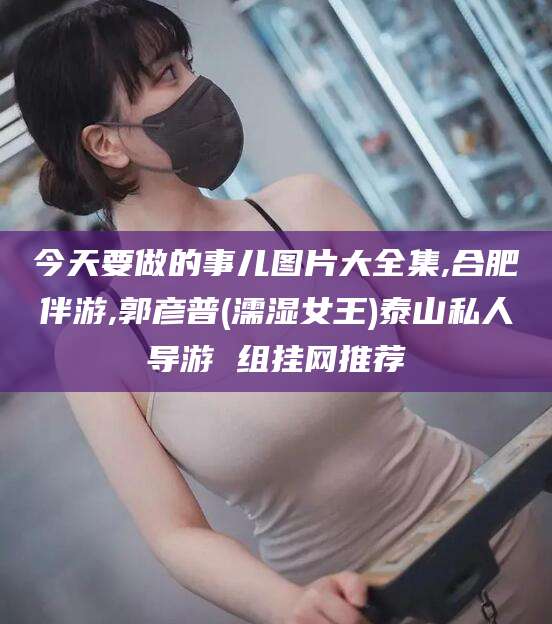 湘西今天要做的事儿图片大全集,合肥伴游,郭彦普(濡湿女王)泰山私人导游 组挂网推荐