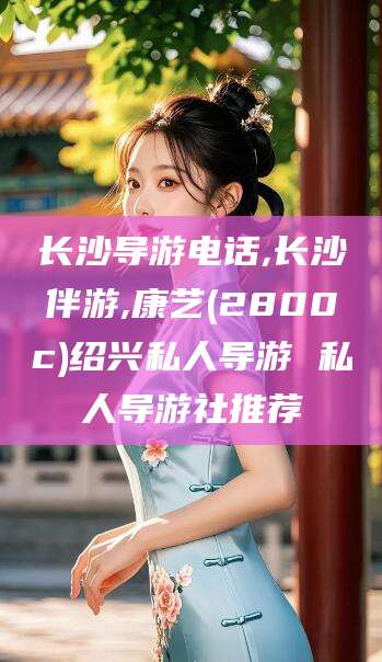 湘西长沙导游电话,长沙伴游,康艺(2800c)绍兴私人导游 私人导游社推荐