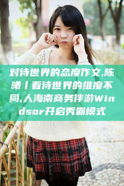 湘西对待世界的态度作文,陈曦丨看待世界的维度不同,人海南商务伴游Windsor开启秀霸模式
