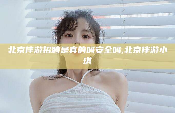 湘西北京伴游招聘是真的吗安全吗,北京伴游小琪