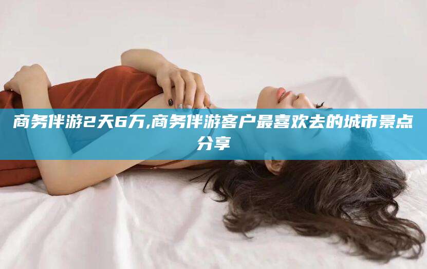 湘西商务伴游2天6万,商务伴游客户最喜欢去的城市景点分享
