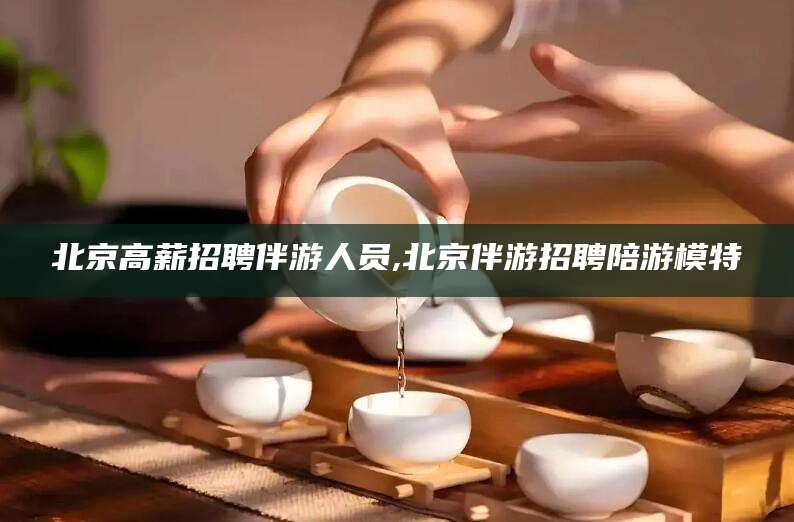 湘西北京高薪招聘伴游人员,北京伴游招聘陪游模特