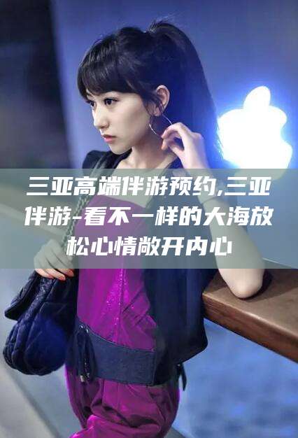 湘西三亚高端伴游预约,三亚伴游-看不一样的大海放松心情敞开内心