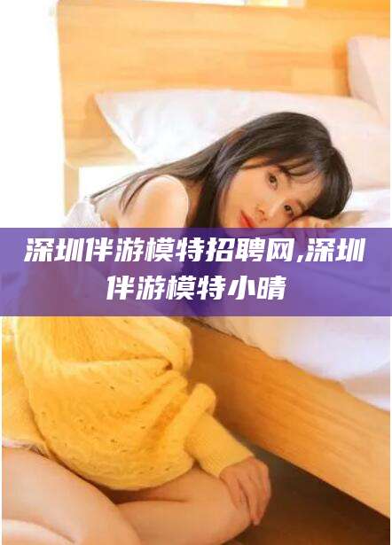 湘西深圳伴游模特招聘网,深圳伴游模特小晴