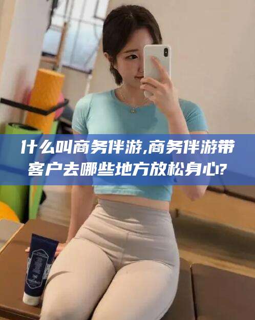 湘西什么叫商务伴游,商务伴游带客户去哪些地方放松身心?