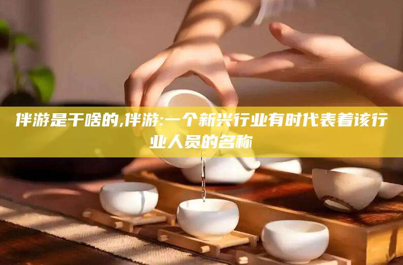 湘西伴游是干啥的,伴游:一个新兴行业有时代表着该行业人员的名称