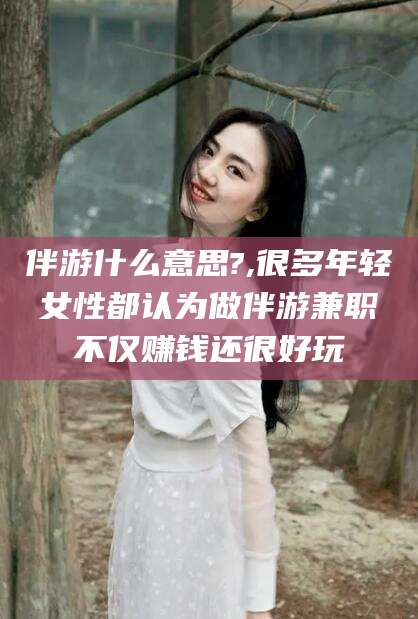 湘西伴游什么意思?,很多年轻女性都认为做伴游兼职不仅赚钱还很好玩