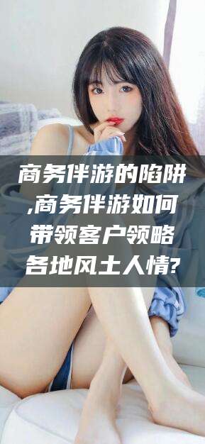 湘西商务伴游的陷阱,商务伴游如何带领客户领略各地风土人情?