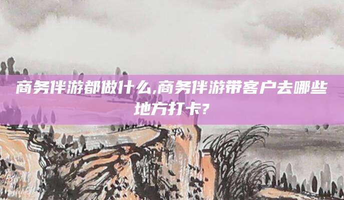 湘西商务伴游都做什么,商务伴游带客户去哪些地方打卡?