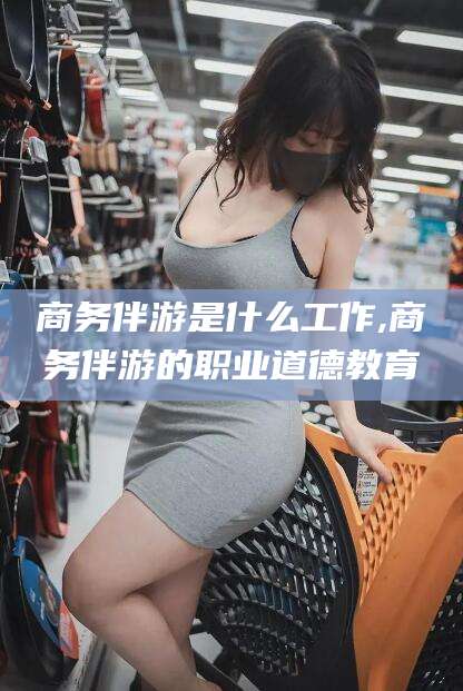 湘西商务伴游是什么工作,商务伴游的职业道德教育