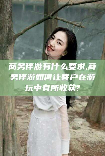 湘西商务伴游有什么要求,商务伴游如何让客户在游玩中有所收获?