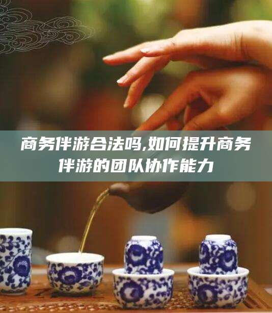 湘西商务伴游合法吗,如何提升商务伴游的团队协作能力