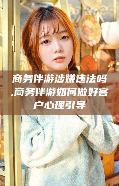 湘西商务伴游涉嫌违法吗,商务伴游如何做好客户心理引导
