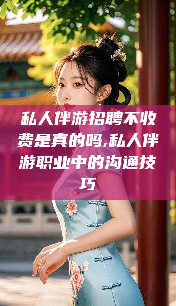 湘西私人伴游招聘不收费是真的吗,私人伴游职业中的沟通技巧