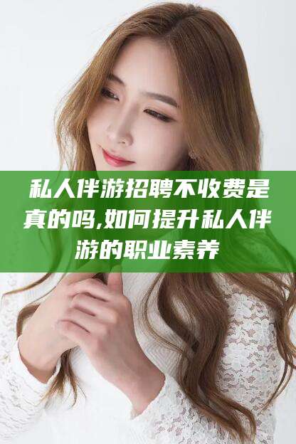 湘西私人伴游招聘不收费是真的吗,如何提升私人伴游的职业素养