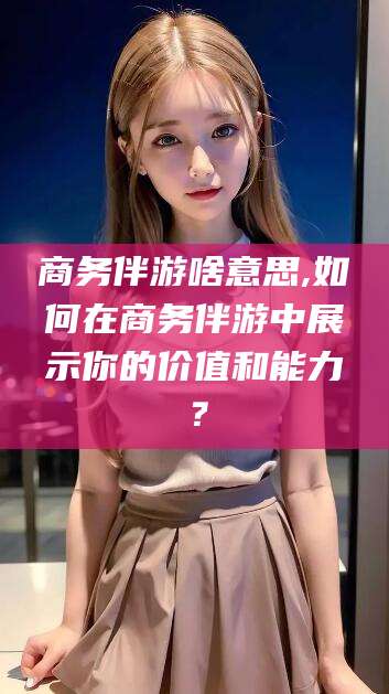 湘西商务伴游啥意思,如何在商务伴游中展示你的价值和能力？