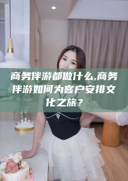 湘西商务伴游都做什么,商务伴游如何为客户安排文化之旅？