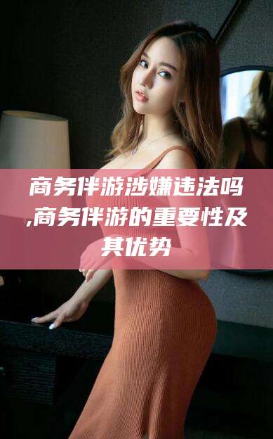 湘西商务伴游涉嫌违法吗,商务伴游的重要性及其优势