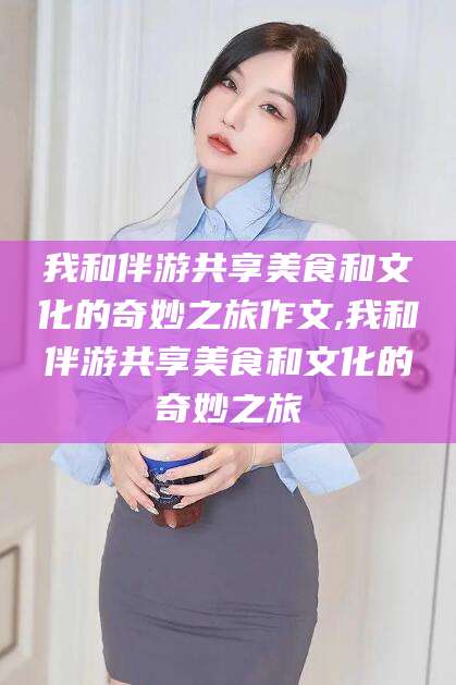 湘西我和伴游共享美食和文化的奇妙之旅作文,我和伴游共享美食和文化的奇妙之旅