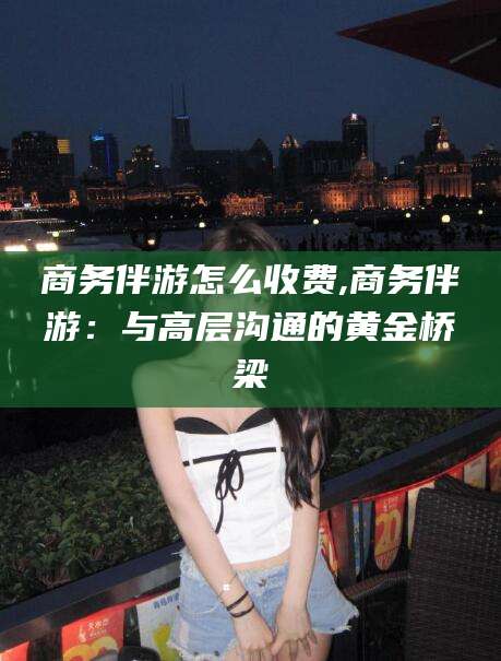 湘西商务伴游怎么收费,商务伴游：与高层沟通的黄金桥梁