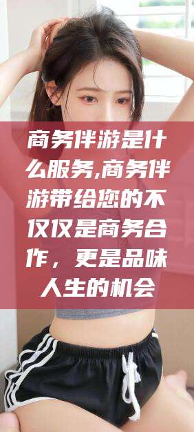 湘西商务伴游是什么服务,商务伴游带给您的不仅仅是商务合作，更是品味人生的机会