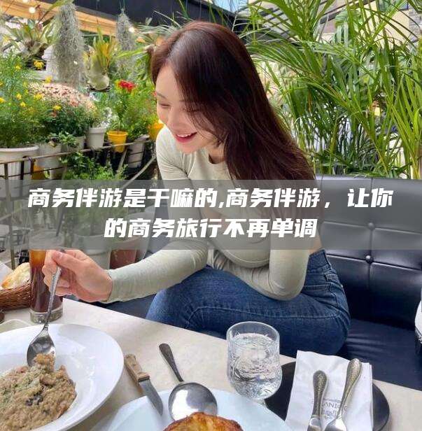 湘西商务伴游是干嘛的,商务伴游，让你的商务旅行不再单调