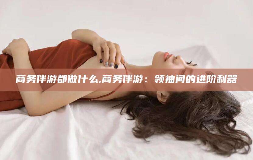 湘西商务伴游都做什么,商务伴游：领袖间的进阶利器