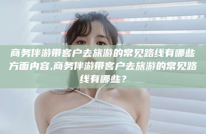 湘西商务伴游带客户去旅游的常见路线有哪些方面内容,商务伴游带客户去旅游的常见路线有哪些？