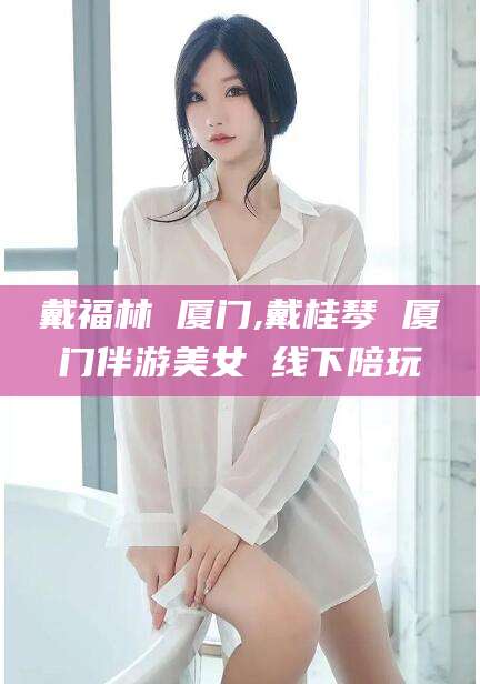 湘西戴福林 厦门,戴桂琴 厦门伴游美女 线下陪玩