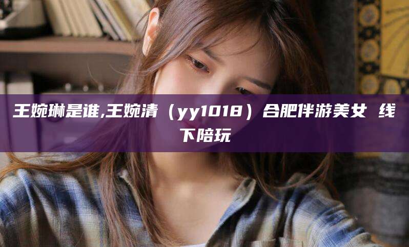 湘西王婉琳是谁,王婉清（yy1018）合肥伴游美女 线下陪玩
