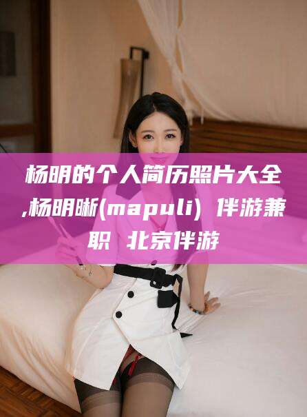湘西杨明的个人简历照片大全,杨明晰(mapuli) 伴游兼职 北京伴游