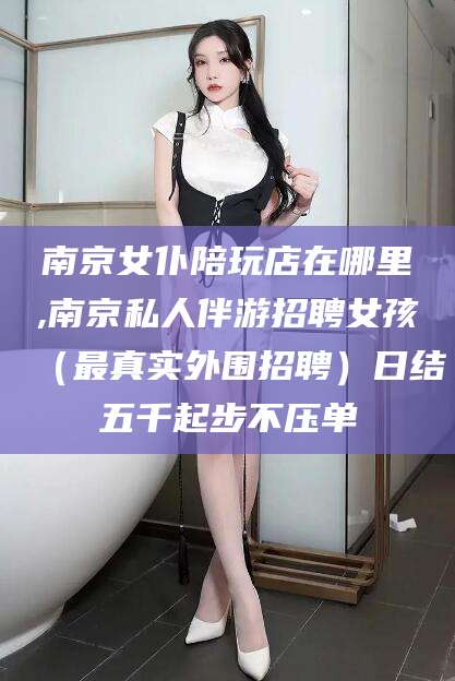 湘西南京女仆陪玩店在哪里,南京私人伴游招聘女孩（最真实外围招聘）日结五千起步不压单