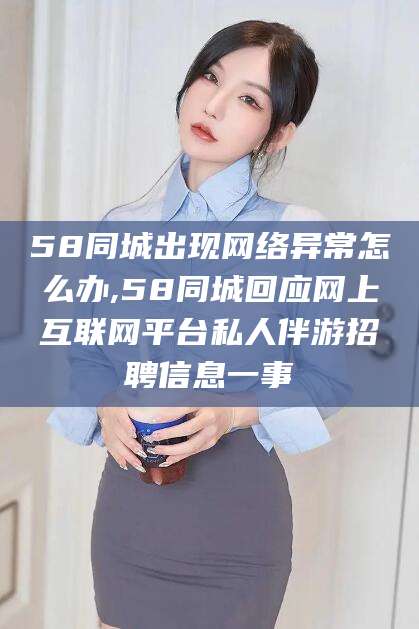 湘西58同城出现网络异常怎么办,58同城回应网上互联网平台私人伴游招聘信息一事