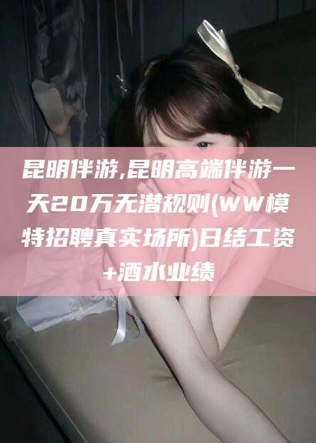 湘西昆明伴游,昆明高端伴游一天20万无潜规则(WW模特招聘真实场所)日结工资+酒水业绩