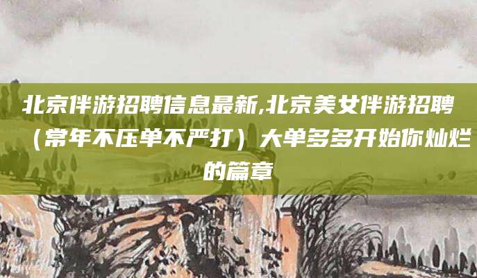 湘西北京伴游招聘信息最新,北京美女伴游招聘（常年不压单不严打）大单多多开始你灿烂的篇章