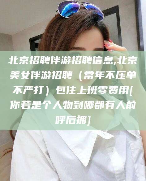 湘西北京招聘伴游招聘信息,北京美女伴游招聘（常年不压单不严打）包住上班零费用[你若是个人物到哪都有人前呼后拥]