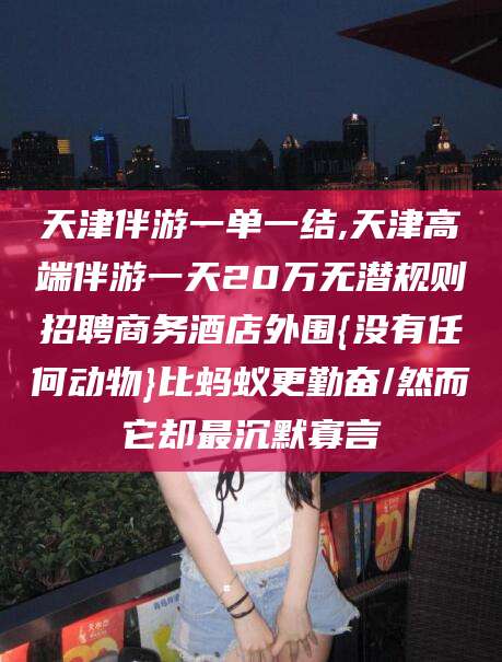 湘西天津伴游一单一结,天津高端伴游一天20万无潜规则招聘商务酒店外围{没有任何动物}比蚂蚁更勤奋/然而它却最沉默寡言
