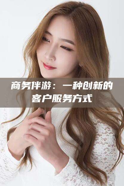 湘西商务伴游：一种创新的客户服务方式