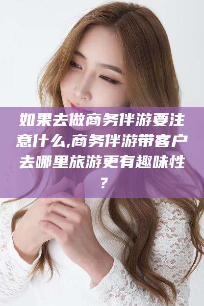 湘西如果去做商务伴游要注意什么,商务伴游带客户去哪里旅游更有趣味性？