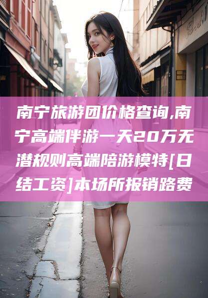 湘西南宁旅游团价格查询,南宁高端伴游一天20万无潜规则高端陪游模特[日结工资]本场所报销路费