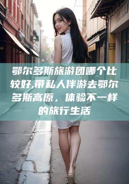 湘西鄂尔多斯旅游团哪个比较好,带私人伴游去鄂尔多斯高原，体验不一样的旅行生活